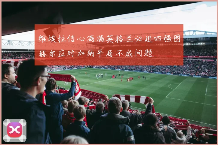 维埃拉信心满满英格兰必进四强图赫尔应对加纳平局不成问题