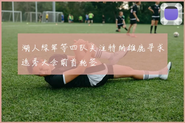 湖人绿军等四队关注特纳雄鹿寻求选秀大会前首轮签