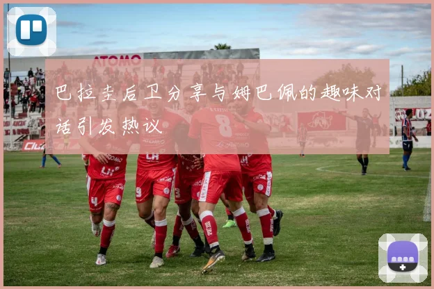 巴拉圭后卫分享与姆巴佩的趣味对话引发热议