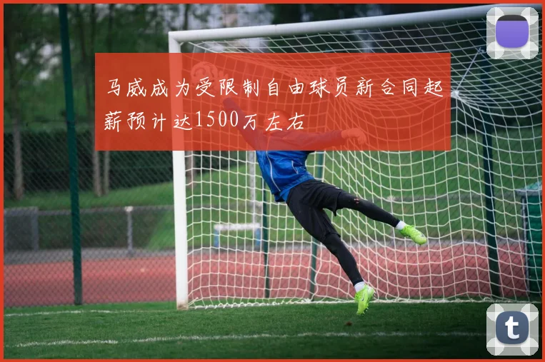 马威成为受限制自由球员新合同起薪预计达1500万左右