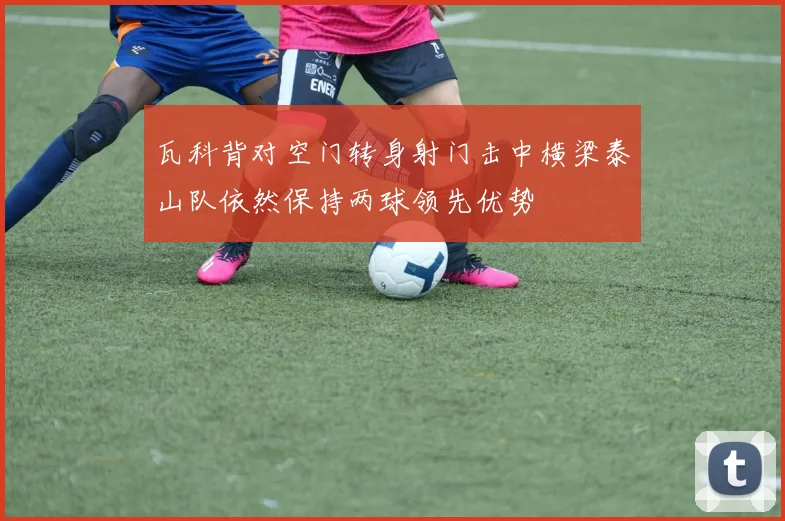 瓦科背对空门转身射门击中横梁泰山队依然保持两球领先优势