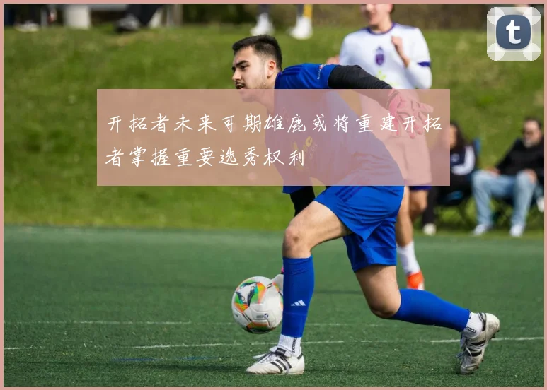 开拓者未来可期雄鹿或将重建开拓者掌握重要选秀权利