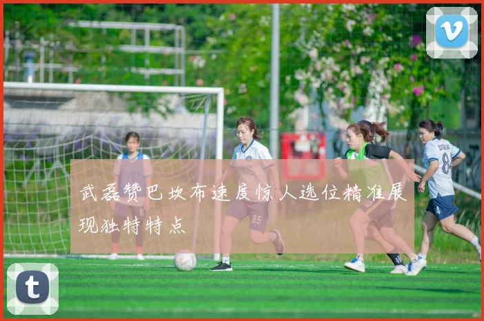 武磊赞巴坎布速度惊人选位精准展现独特特点