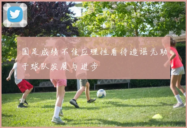 国足成绩不佳应理性看待造谣无助于球队发展与进步