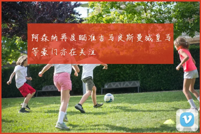 阿森纳再度瞄准吉马良斯曼城皇马等豪门亦在关注