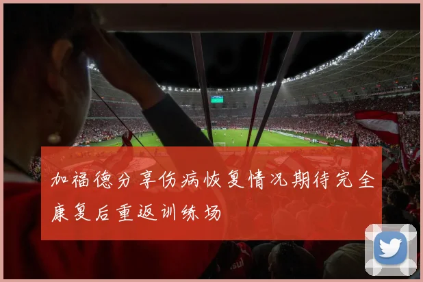 加福德分享伤病恢复情况期待完全康复后重返训练场