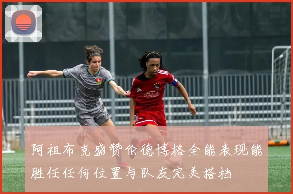 阿祖布克盛赞伦德博格全能表现能胜任任何位置与队友完美搭档