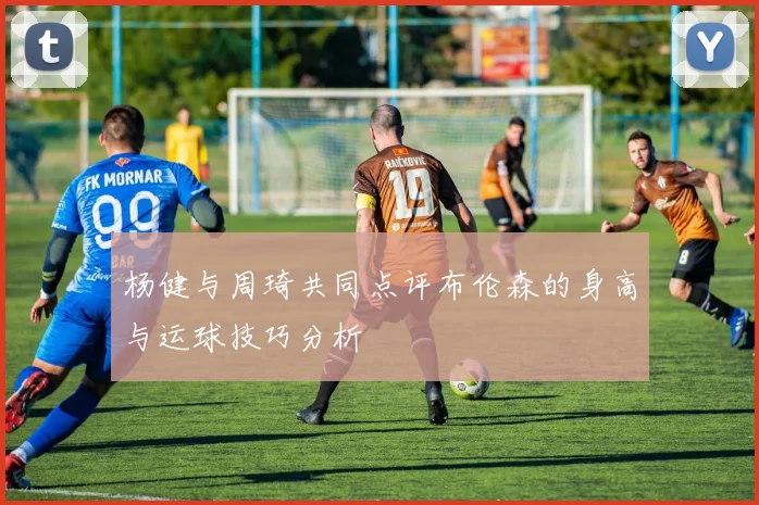 杨健与周琦共同点评布伦森的身高与运球技巧分析