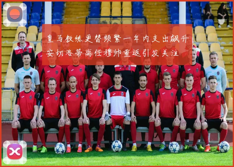 皇马教练更替频繁一年内支出飙升安切洛蒂离任穆帅重返引发关注