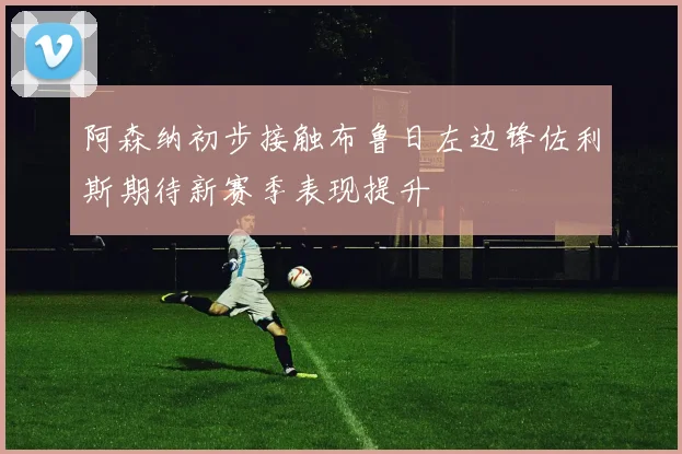 阿森纳初步接触布鲁日左边锋佐利斯期待新赛季表现提升